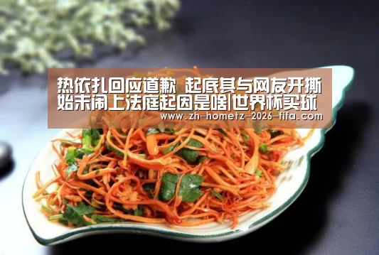 热依扎回应道歉 起底其与网友开撕始末闹上法庭起因是啥|世界杯买球网站(图1) 2026世界杯
