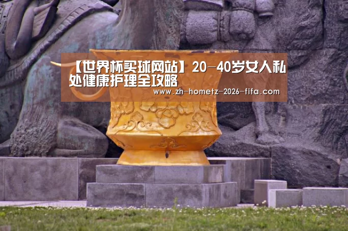 【世界杯买球网站】20-40岁女人私处健康护理全攻略(图1) 世界杯投注